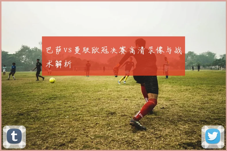 巴萨vs曼联欧冠决赛高清录像与战术解析