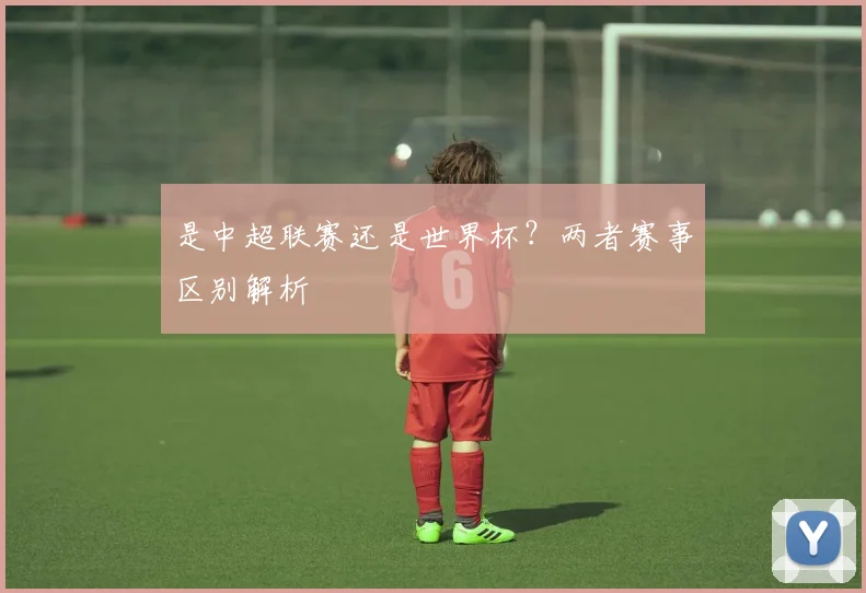 是中超联赛还是世界杯？两者赛事区别解析